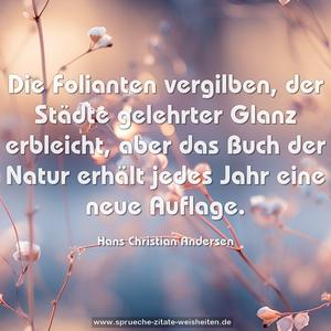 Die Folianten vergilben,
der Städte gelehrter Glanz erbleicht,
aber das Buch der Natur erhält jedes Jahr eine neue Auflage.