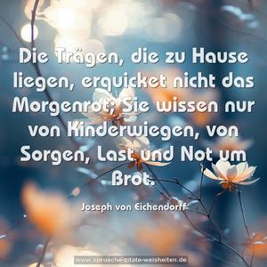 Die Trägen, die zu Hause liegen,
erquicket nicht das Morgenrot;
Sie wissen nur von Kinderwiegen,
von Sorgen, Last und Not um Brot. 