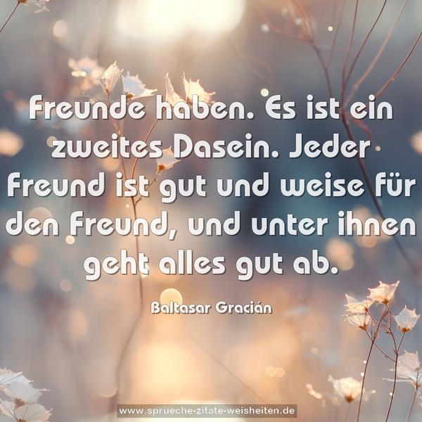 Freunde haben. Es ist ein zweites Dasein.
Jeder Freund ist gut und weise für den Freund,
und unter ihnen geht alles gut ab.