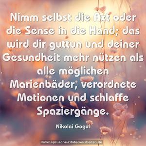 Nimm selbst die Axt oder die Sense in die Hand;
das wird dir guttun und deiner Gesundheit mehr nützen als alle möglichen Marienbäder, verordnete Motionen und schlaffe Spaziergänge.