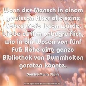 Wenn der Mensch in einem gewissen Alter alle seine Liebesbriefe lesen würde, bliebe es ihm unbegreiflich, wie in ein Wesen von fünf Fuß Höhe eine ganze Bibliothek von Dummheiten geraten konnte.