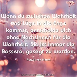 Wenn du zwischen Wahrheit und Lüge in die Enge kommst, entscheide dich ohne Nachsinnen für die Wahrheit.
Sie ist immer die Bessere, gesagt zu werden.