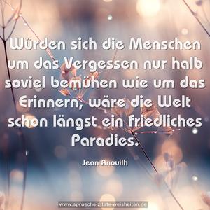 Würden sich die Menschen
um das Vergessen nur halb soviel bemühen
wie um das Erinnern,
wäre die Welt schon längst ein friedliches Paradies.