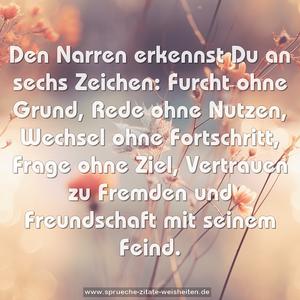 Den Narren erkennst Du an sechs Zeichen:
Furcht ohne Grund, Rede ohne Nutzen,
Wechsel ohne Fortschritt, Frage ohne Ziel,
Vertrauen zu Fremden und
Freundschaft mit seinem Feind.
