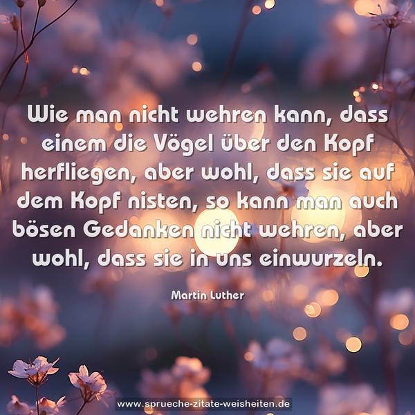 Wie man nicht wehren kann,
dass einem die Vögel über den Kopf herfliegen,
aber wohl, dass sie auf dem Kopf nisten,
so kann man auch bösen Gedanken nicht wehren,
aber wohl, dass sie in uns einwurzeln.