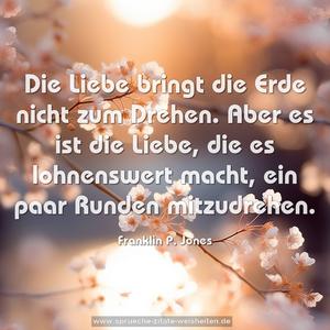 Die Liebe bringt die Erde nicht zum Drehen.
Aber es ist die Liebe, die es lohnenswert macht, 
ein paar Runden mitzudrehen.