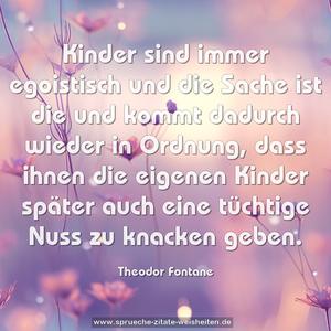 Kinder sind immer egoistisch
und die Sache ist die und kommt dadurch wieder in Ordnung,
dass ihnen die eigenen Kinder später auch eine tüchtige Nuss zu knacken geben. 