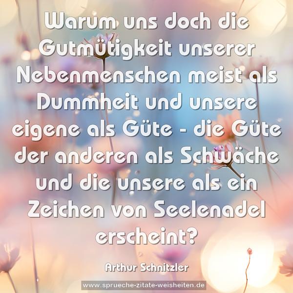 Warum uns doch die Gutmütigkeit unserer Nebenmenschen meist als Dummheit und unsere eigene als Güte - die Güte der anderen als Schwäche und die unsere als ein Zeichen von Seelenadel erscheint?