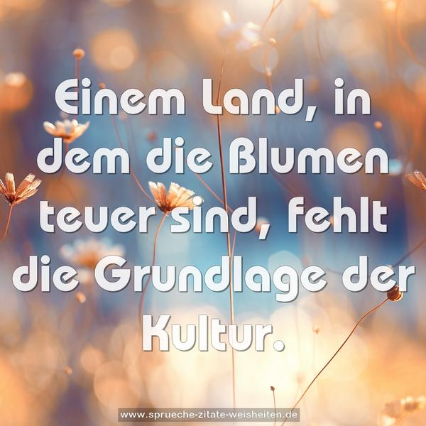 Einem Land, in dem die Blumen teuer sind,
fehlt die Grundlage der Kultur.