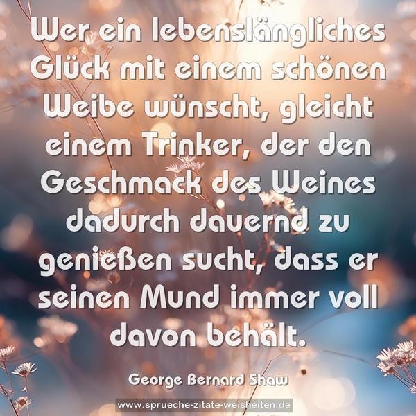 Wer ein lebenslängliches Glück mit einem schönen Weibe wünscht, gleicht einem Trinker, der den Geschmack des Weines dadurch dauernd zu genießen sucht, dass er seinen Mund immer voll davon behält.