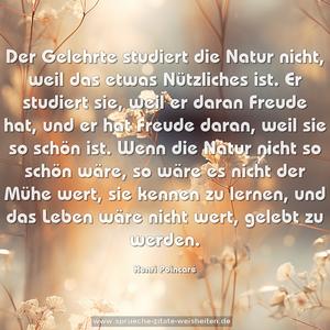 Der Gelehrte studiert die Natur nicht, weil das etwas Nützliches ist. Er studiert sie, weil er daran Freude hat, und er hat Freude daran, weil sie so schön ist. Wenn die Natur nicht so schön wäre, so wäre es nicht der Mühe wert, sie kennen zu lernen, und das Leben wäre nicht wert, gelebt zu werden.