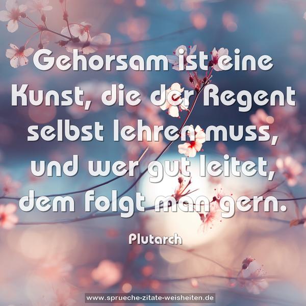 Gehorsam ist eine Kunst,
die der Regent selbst lehren muss,
und wer gut leitet, dem folgt man gern.