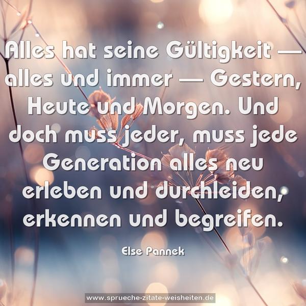 Alles hat seine Gültigkeit — alles und immer —
Gestern, Heute und Morgen.
Und doch muss jeder, muss jede Generation
alles neu erleben und durchleiden,
erkennen und begreifen. 