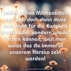 Leider gehen Mitmenschen von uns,
doch dann muss man nicht für die Ewigkeit traurig sein,
sondern wieder lachen können, weil man weiss
das sie immer in unserem Herzen sein werden!