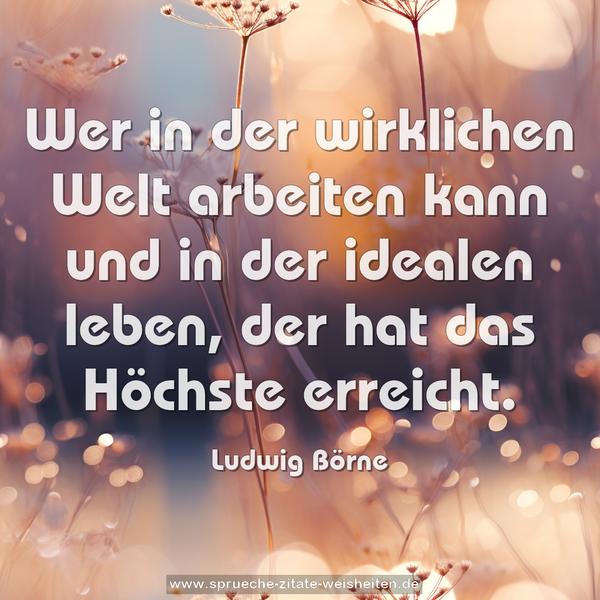 Wer in der wirklichen Welt arbeiten kann
und in der idealen leben, der hat das Höchste erreicht.