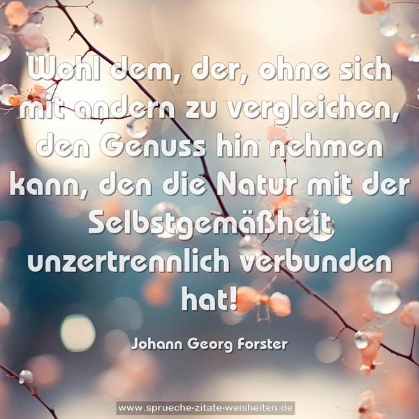 Wohl dem, der, ohne sich mit andern zu vergleichen,
den Genuss hin nehmen kann, den die Natur mit der Selbstgemäßheit unzertrennlich verbunden hat!