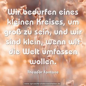 Wir bedürfen eines kleinen Kreises, um groß zu sein,
und wir sind klein, wenn wir die Welt umfassen wollen.