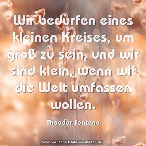 Wir bedürfen eines kleinen Kreises, um groß zu sein,
und wir sind klein, wenn wir die Welt umfassen wollen.
