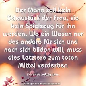 Der Mann soll kein Schaustück der Frau, sie kein Spielzeug für ihn werden. Wo ein Wesen nur das andere für sich und nach sich bilden will, muss dies Letztere zum toten Mittel verderben