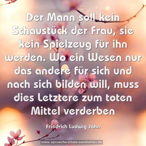 Der Mann soll kein Schaustück der Frau, sie kein Spielzeug für ihn werden. Wo ein Wesen nur das andere für sich und nach sich bilden will, muss dies Letztere zum toten Mittel verderben