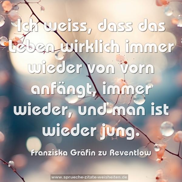 Ich weiss, dass das Leben wirklich immer wieder von vorn anfängt, immer wieder, und man ist wieder jung.
