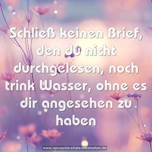 Schließ keinen Brief, den du nicht durchgelesen,
noch trink Wasser, ohne es dir angesehen zu haben