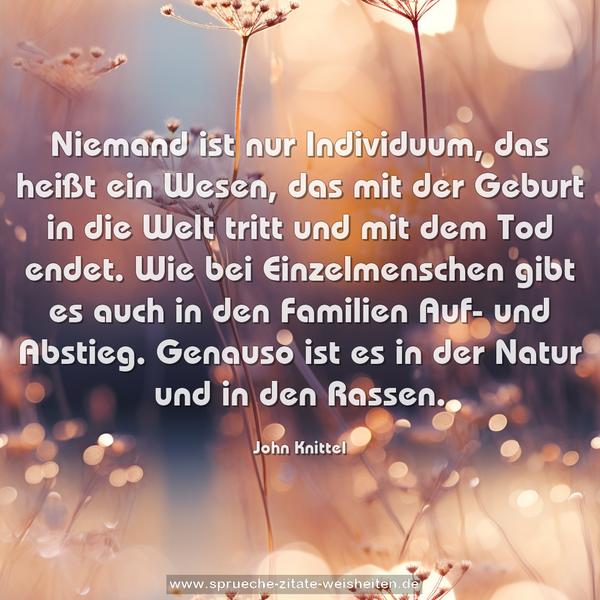 Niemand ist nur Individuum, das heißt ein Wesen, das mit der Geburt in die Welt tritt und mit dem Tod endet. Wie bei Einzelmenschen gibt es auch in den Familien Auf- und Abstieg. Genauso ist es in der Natur und in den Rassen. 