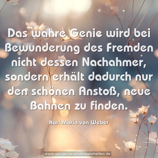 Das wahre Genie wird bei Bewunderung des Fremden nicht dessen Nachahmer, sondern erhält dadurch nur den schönen Anstoß, neue Bahnen zu finden.