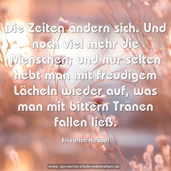 Die Zeiten ändern sich. Und noch viel mehr die Menschen;
und nur selten hebt man mit freudigem Lächeln wieder auf,
was man mit bittern Tränen fallen ließ.