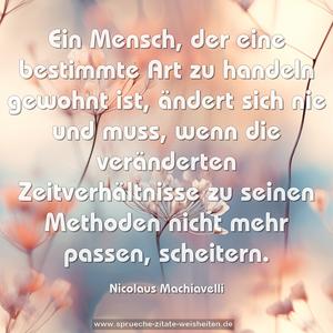 Ein Mensch,
der eine bestimmte Art zu handeln gewohnt ist,
ändert sich nie und muss,
wenn die veränderten Zeitverhältnisse
zu seinen Methoden nicht mehr passen, scheitern.