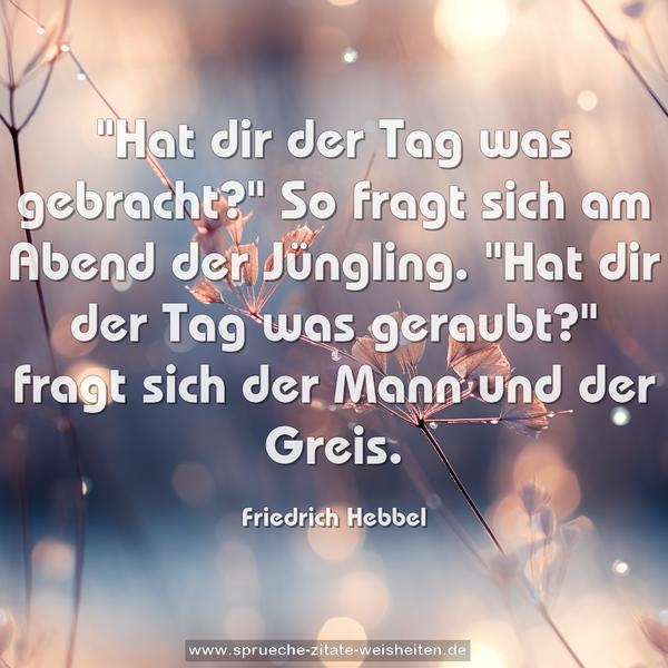 "Hat dir der Tag was gebracht?"
So fragt sich am Abend der Jüngling.
"Hat dir der Tag was geraubt?"
fragt sich der Mann und der Greis.
