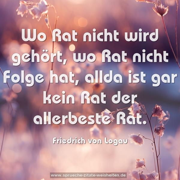 Wo Rat nicht wird gehört, wo Rat nicht Folge hat,
allda ist gar kein Rat der allerbeste Rat.