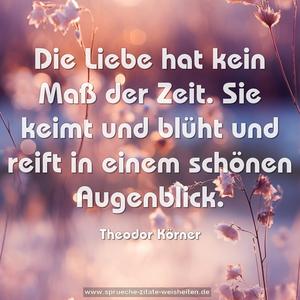 Die Liebe hat kein Maß der Zeit.
Sie keimt und blüht und reift in einem schönen Augenblick.