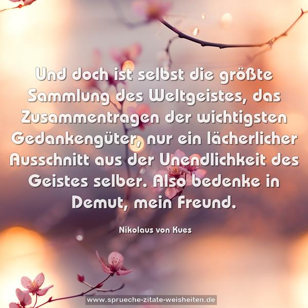 Und doch ist selbst die größte Sammlung des Weltgeistes, das Zusammentragen der wichtigsten Gedankengüter, nur ein lächerlicher Ausschnitt aus der Unendlichkeit des Geistes selber. Also bedenke in Demut, mein Freund.