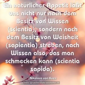 Ein natürlicher Appetit läßt uns nicht nur nach dem Besitz von Wissen (scientia), sondern nach dem Besitz von Weisheit (sapientia) streben, nach Wissen also, das man schmecken kann (scientia sapida).