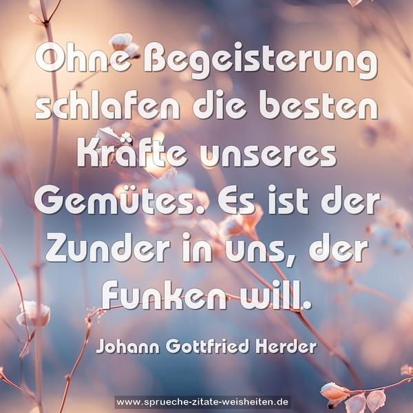 Ohne Begeisterung schlafen die besten Kräfte unseres Gemütes. Es ist der Zunder in uns, der Funken will.