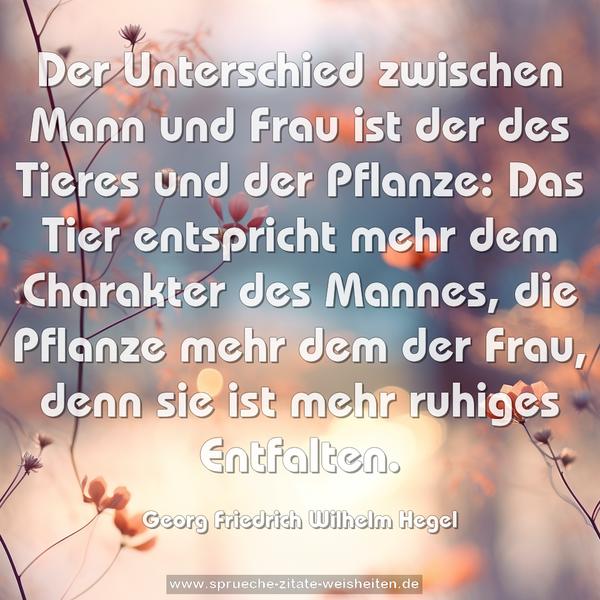 Der Unterschied zwischen Mann und Frau ist der des Tieres und der Pflanze: Das Tier entspricht mehr dem Charakter des Mannes, die Pflanze mehr dem der Frau, denn sie ist mehr ruhiges Entfalten.
