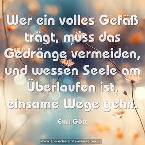 Wer ein volles Gefäß trägt, muss das Gedränge vermeiden,
und wessen Seele am Überlaufen ist, einsame Wege gehn.