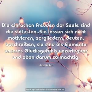 Die einfachen Freuden der Seele sind die süßesten.
Sie lassen sich nicht motivieren, zergliedern, deuten, beschreiben, sie sind als Elemente unseres Glücksgefühls unzerlegbar und eben darum so mächtig.