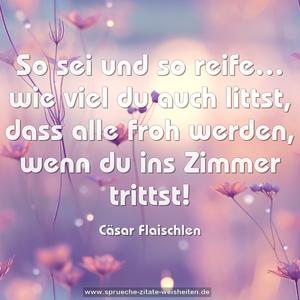 So sei und so reife…
wie viel du auch littst,
dass alle froh werden,
wenn du ins Zimmer trittst!