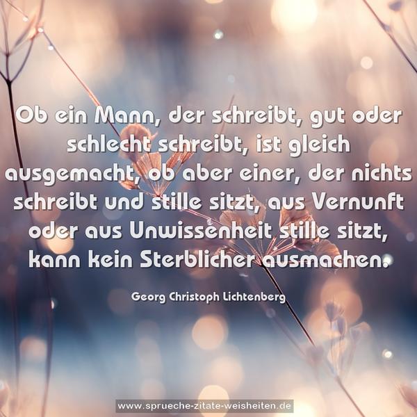 Ob ein Mann, der schreibt, gut oder schlecht schreibt, ist gleich ausgemacht, ob aber einer, der nichts schreibt und stille sitzt, aus Vernunft oder aus Unwissenheit stille sitzt, kann kein Sterblicher ausmachen.