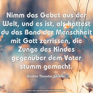 Nimm das Gebet aus der Welt, und es ist, als hättest du das Band der Menschheit mit Gott zerrissen, die Zunge des Kindes gegenüber dem Vater stumm gemacht.