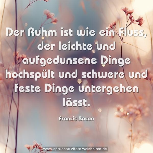 Der Ruhm ist wie ein Fluss,
der leichte und aufgedunsene Dinge hochspült
und schwere und feste Dinge untergehen lässt.