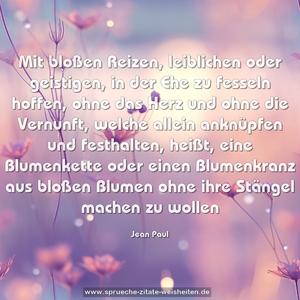 Mit bloßen Reizen, leiblichen oder geistigen, in der Ehe zu fesseln hoffen, ohne das Herz und ohne die Vernunft, welche allein anknüpfen und festhalten, heißt, eine Blumenkette oder einen Blumenkranz aus bloßen Blumen ohne ihre Stängel machen zu wollen