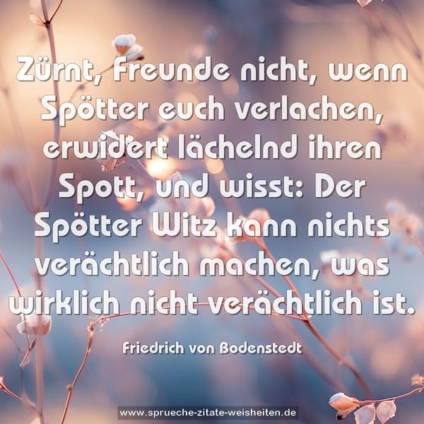 Zürnt, Freunde nicht, wenn Spötter euch verlachen,
erwidert lächelnd ihren Spott, und wisst:
Der Spötter Witz kann nichts verächtlich machen,
was wirklich nicht verächtlich ist.