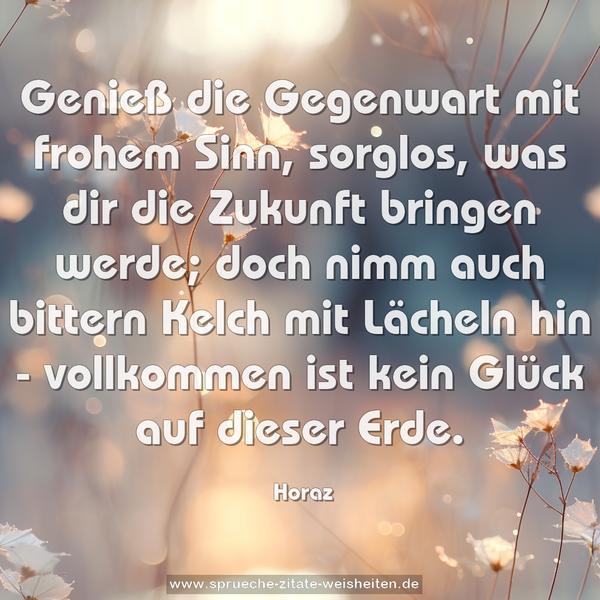 Genieß die Gegenwart mit frohem Sinn,
sorglos, was dir die Zukunft bringen werde;
doch nimm auch bittern Kelch mit Lächeln hin -
vollkommen ist kein Glück auf dieser Erde.