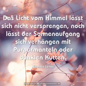 Das Licht vom Himmel lässt sich nicht versprengen,
noch lässt der Sonnenaufgang sich verhängen mit Purpurmänteln oder dunklen Kutten.
