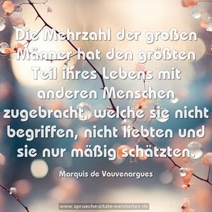 Die Mehrzahl der großen Männer hat den größten Teil ihres Lebens mit anderen Menschen zugebracht, welche sie nicht begriffen, nicht liebten und sie nur mäßig schätzten.