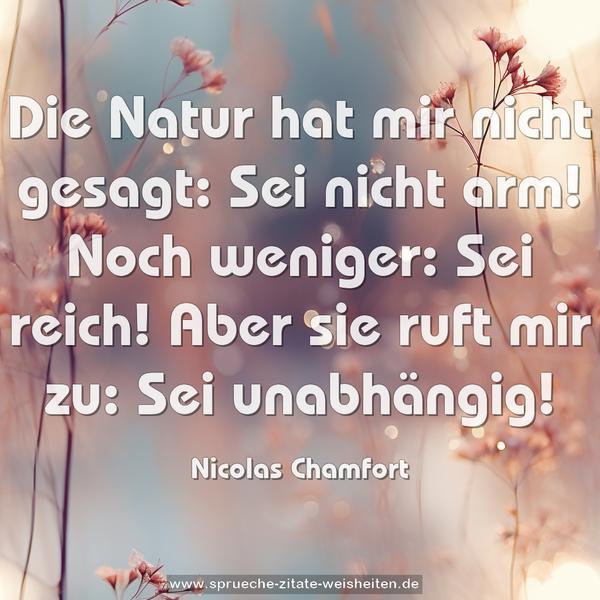 Die Natur hat mir nicht gesagt:
Sei nicht arm! Noch weniger: Sei reich!
Aber sie ruft mir zu: Sei unabhängig!
