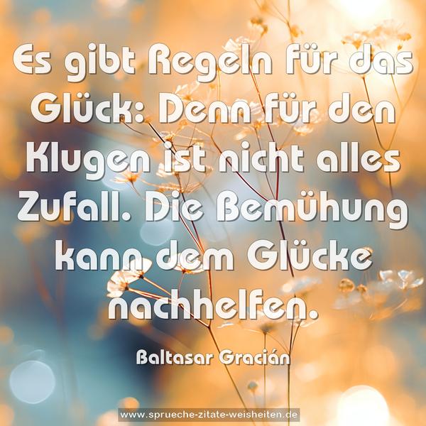 Es gibt Regeln für das Glück:
Denn für den Klugen ist nicht alles Zufall.
Die Bemühung kann dem Glücke nachhelfen. 